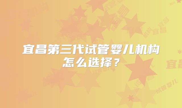 宜昌第三代试管婴儿机构怎么选择?