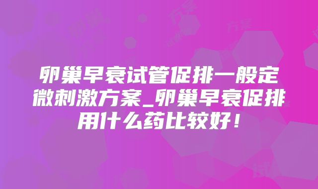 卵巢早衰试管促排一般定微刺激方案_卵巢早衰促排用什么药比较好！