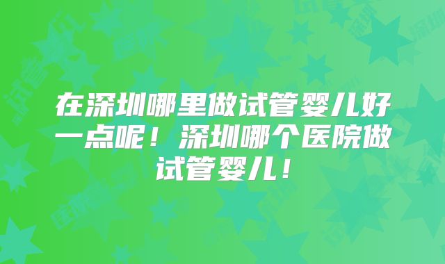 在深圳哪里做试管婴儿好一点呢！深圳哪个医院做试管婴儿！