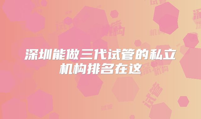 深圳能做三代试管的私立机构排名在这