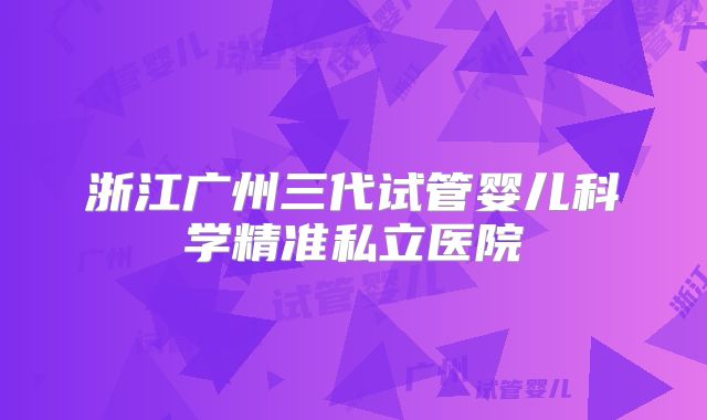 浙江广州三代试管婴儿科学精准私立医院