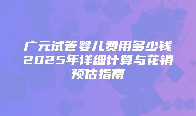 广元试管婴儿费用多少钱2025年详细计算与花销预估指南
