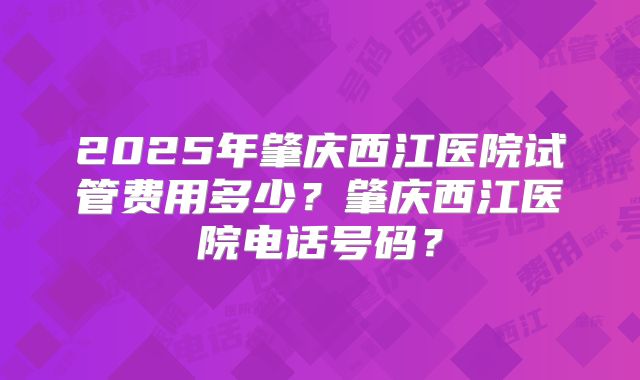 2025年肇庆西江医院试管费用多少？肇庆西江医院电话号码？