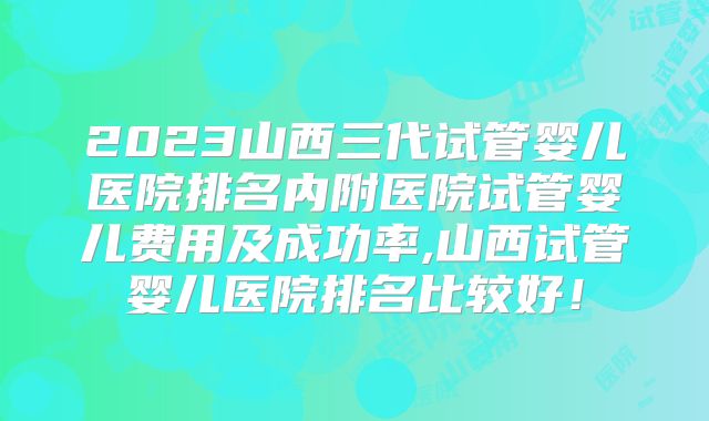2023山西三代试管婴儿医院排名内附医院试管婴儿费用及成功率,山西试管婴儿医院排名比较好！