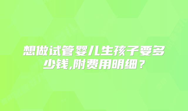 想做试管婴儿生孩子要多少钱,附费用明细?