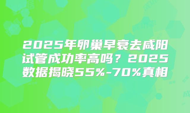 2025年卵巢早衰去咸阳试管成功率高吗？2025数据揭晓55%-70%真相