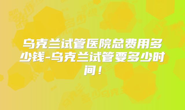乌克兰试管医院总费用多少钱-乌克兰试管要多少时间!