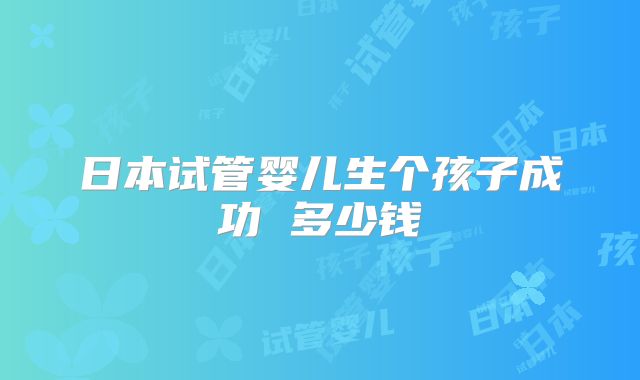 日本试管婴儿生个孩子成功 多少钱