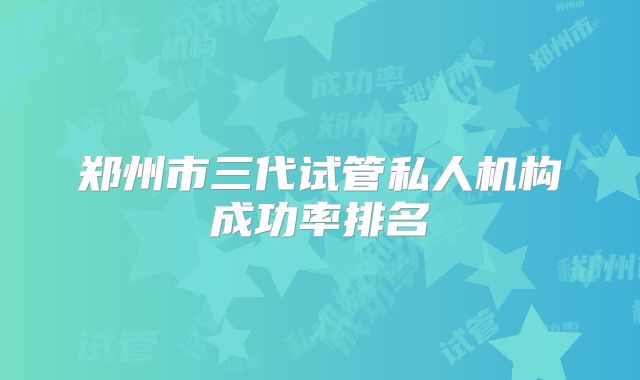 郑州市三代试管私人机构成功率排名