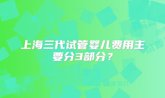 上海三代试管婴儿费用主要分3部分?