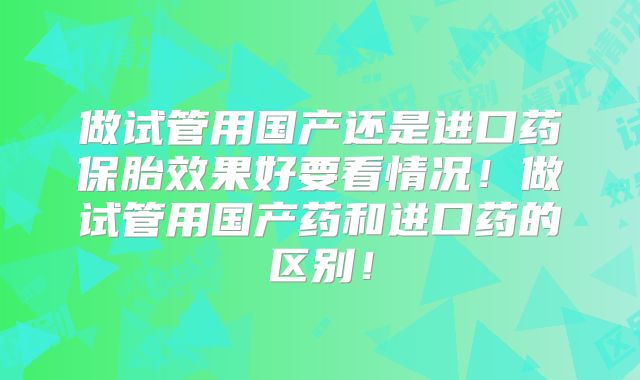 做试管用国产还是进口药保胎效果好要看情况！做试管用国产药和进口药的区别！