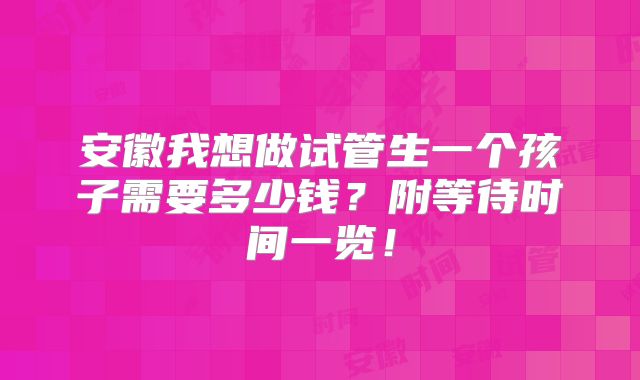 安徽我想做试管生一个孩子需要多少钱？附等待时间一览！