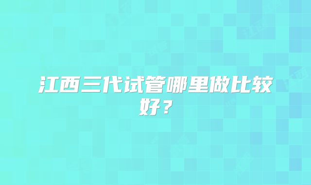 江西三代试管哪里做比较好？