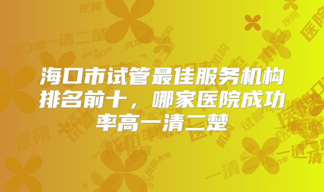 海口市试管最佳服务机构排名前十，哪家医院成功率高一清二楚