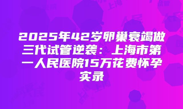 2025年42岁卵巢衰竭做三代试管逆袭：上海市第一人民医院15万花费怀孕实录