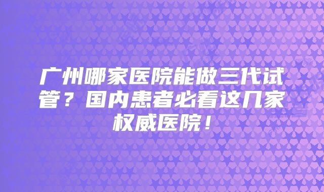 广州哪家医院能做三代试管？国内患者必看这几家权威医院！