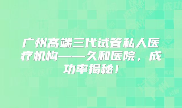 广州高端三代试管私人医疗机构——久和医院，成功率揭秘！