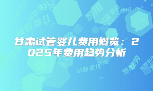 甘肃试管婴儿费用概览：2025年费用趋势分析