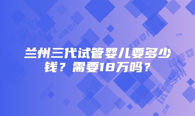 兰州三代试管婴儿要多少钱？需要18万吗？