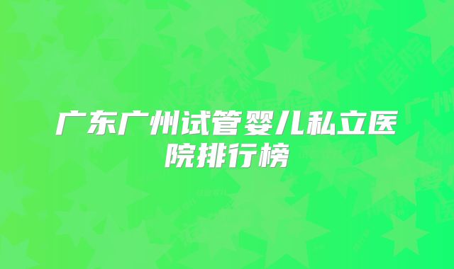 广东广州试管婴儿私立医院排行榜