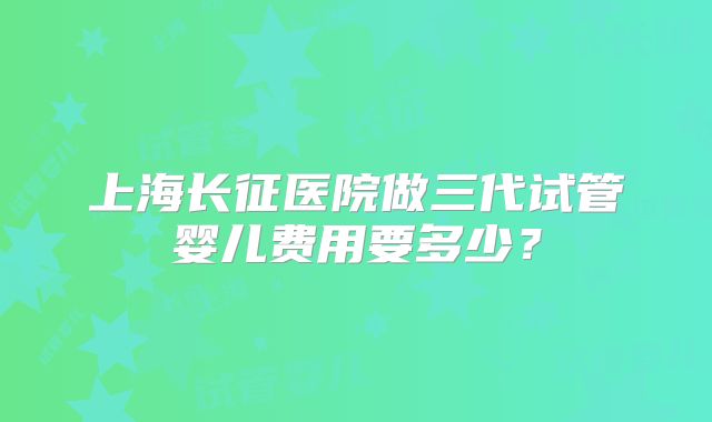 上海长征医院做三代试管婴儿费用要多少？