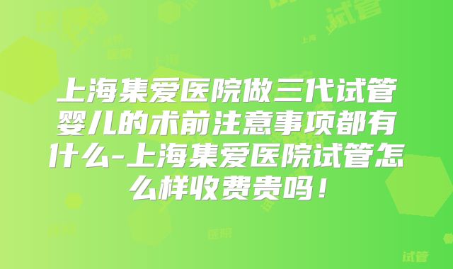 上海集爱医院做三代试管婴儿的术前注意事项都有什么-上海集爱医院试管怎么样收费贵吗！
