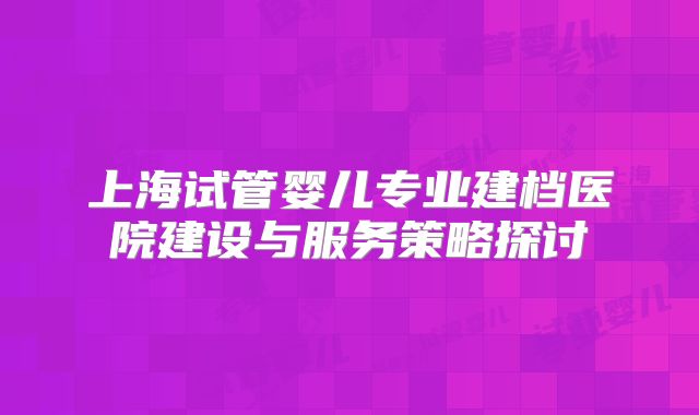 上海试管婴儿专业建档医院建设与服务策略探讨