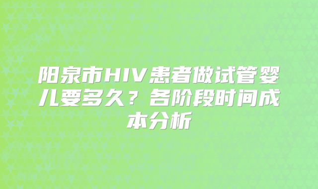 阳泉市HIV患者做试管婴儿要多久?各阶段时间成本分析