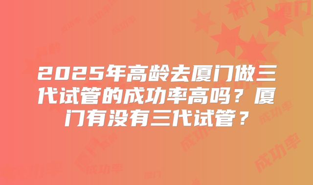 2025年高龄去厦门做三代试管的成功率高吗？厦门有没有三代试管？