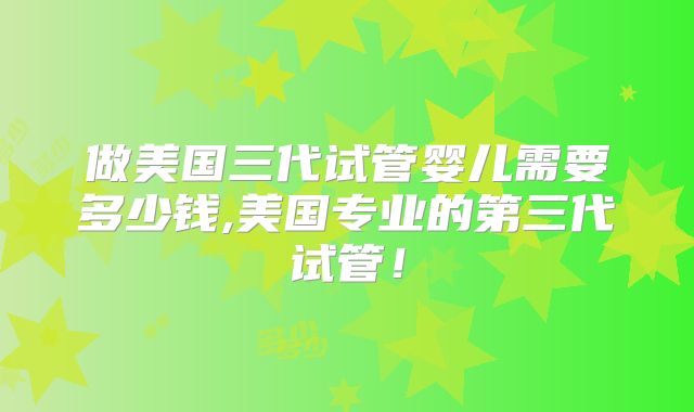 做美国三代试管婴儿需要多少钱,美国专业的第三代试管！