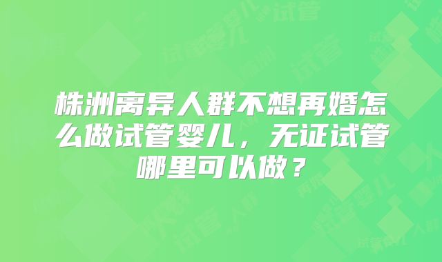 株洲离异人群不想再婚怎么做试管婴儿，无证试管哪里可以做？