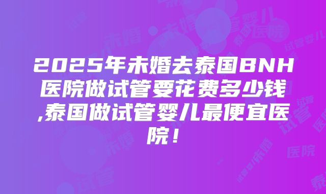 2025年未婚去泰国BNH医院做试管要花费多少钱,泰国做试管婴儿最便宜医院！