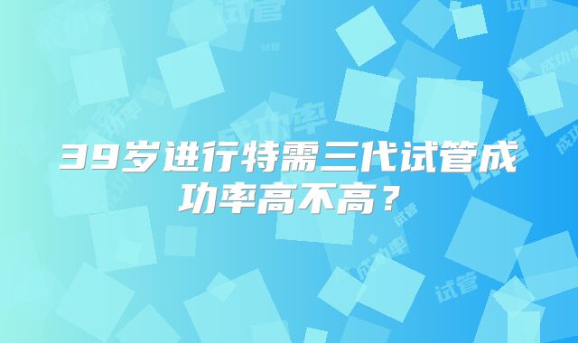 39岁进行特需三代试管成功率高不高?