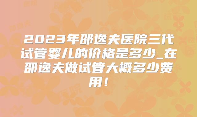 2023年邵逸夫医院三代试管婴儿的价格是多少_在邵逸夫做试管大概多少费用!