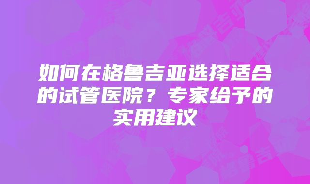 如何在格鲁吉亚选择适合的试管医院？专家给予的实用建议