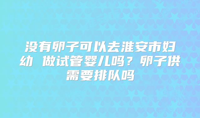 没有卵子可以去淮安市妇幼 做试管婴儿吗？卵子供需要排队吗