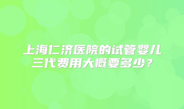上海仁济医院的试管婴儿三代费用大概要多少？