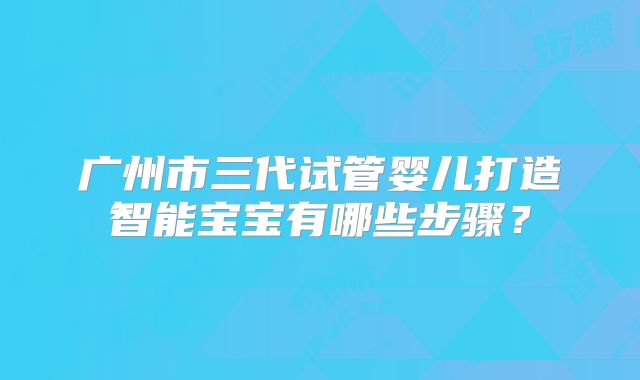 广州市三代试管婴儿打造智能宝宝有哪些步骤？