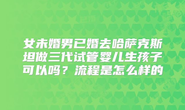 女未婚男已婚去哈萨克斯坦做三代试管婴儿生孩子可以吗？流程是怎么样的