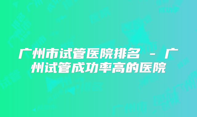 广州市试管医院排名 - 广州试管成功率高的医院