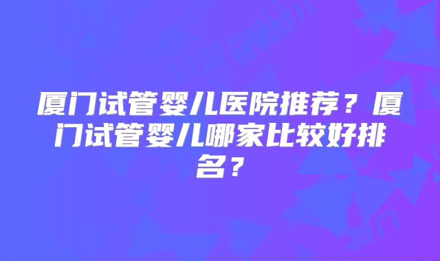 厦门试管婴儿医院推荐?厦门试管婴儿哪家比较好排名?