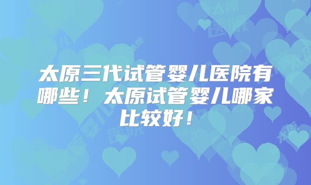 太原三代试管婴儿医院有哪些!太原试管婴儿哪家比较好!
