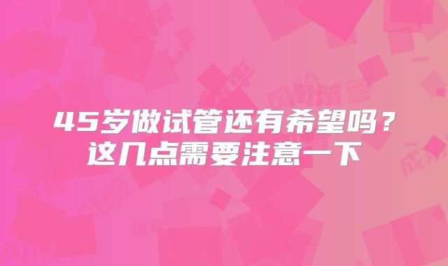 45岁做试管还有希望吗？这几点需要注意一下