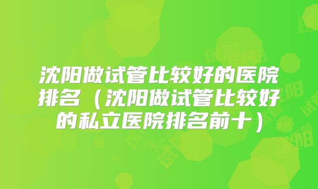 沈阳做试管比较好的医院排名（沈阳做试管比较好的私立医院排名前十）