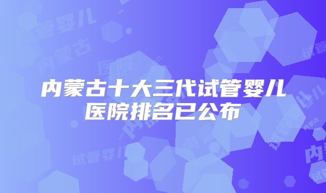 内蒙古十大三代试管婴儿医院排名已公布
