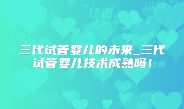 三代试管婴儿的未来_三代试管婴儿技术成熟吗！