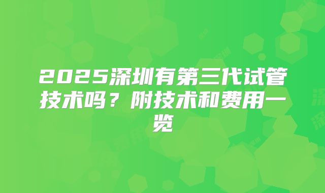 2025深圳有第三代试管技术吗?附技术和费用一览