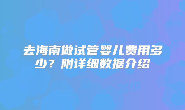 去海南做试管婴儿费用多少?附详细数据介绍