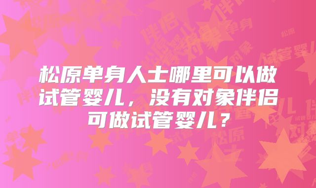 松原单身人士哪里可以做试管婴儿，没有对象伴侣可做试管婴儿？