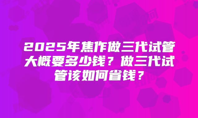 2025年焦作做三代试管大概要多少钱？做三代试管该如何省钱？